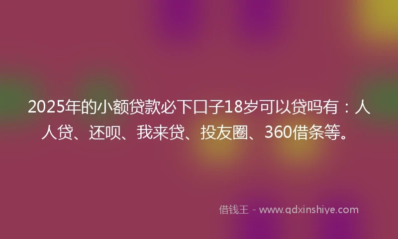 2025年的小额贷款必下口子18岁可以贷吗有：人人贷、还呗、我来贷、投友圈、360借条等。