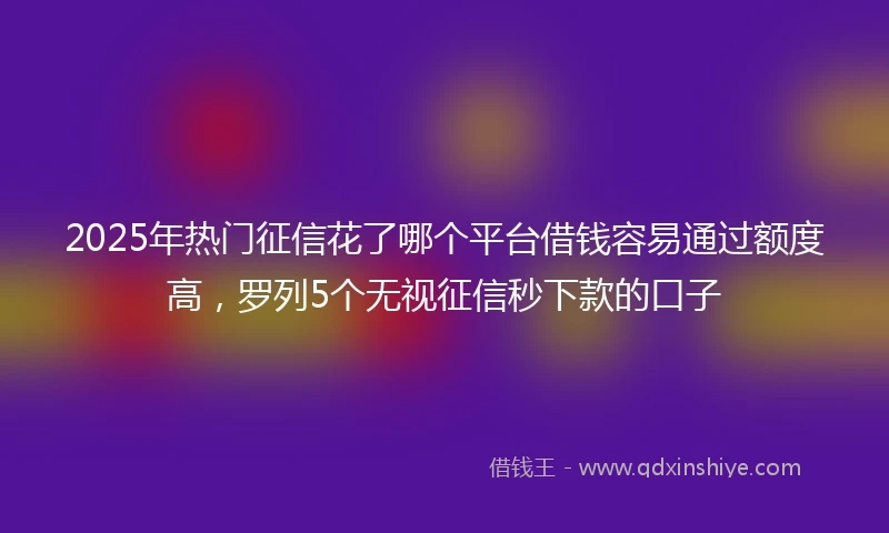 2025年热门征信花了哪个平台借钱容易通过额度高，罗列5个无视征信秒下款的口子