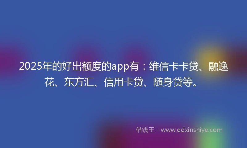 2025年的好出额度的app有：维信卡卡贷、融逸花、东方汇、信用卡贷、随身贷等。