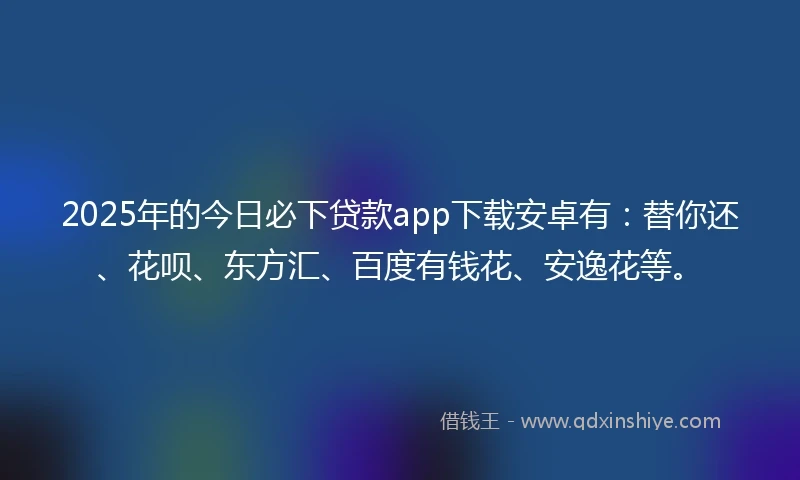 2025年的今日必下贷款app下载安卓有：替你还、花呗、东方汇、百度有钱花、安逸花等。