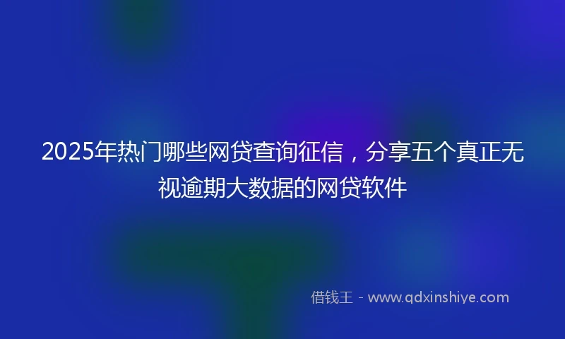2025年热门哪些网贷查询征信，分享五个真正无视逾期大数据的网贷软件