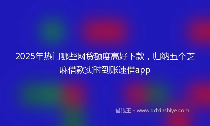 2025年热门哪些网贷额度高好下款，归纳五个芝麻借款实时到账速借app