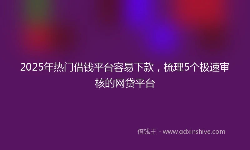 2025年热门借钱平台容易下款，梳理5个极速审核的网贷平台