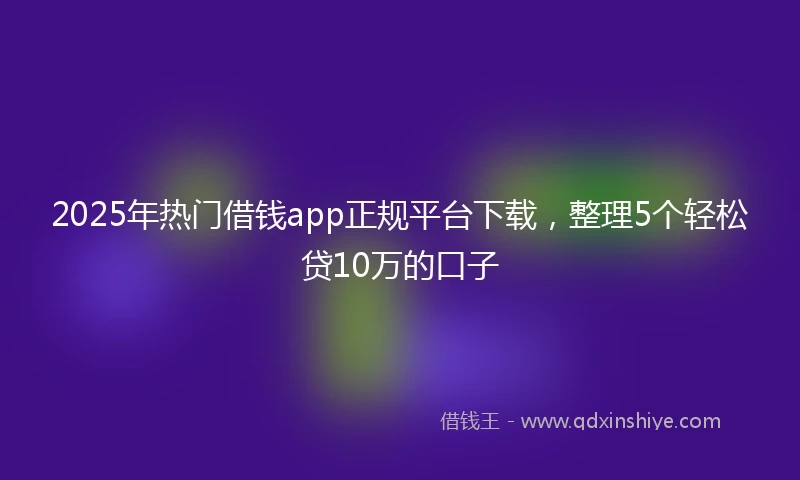 2025年热门借钱app正规平台下载，整理5个轻松贷10万的口子