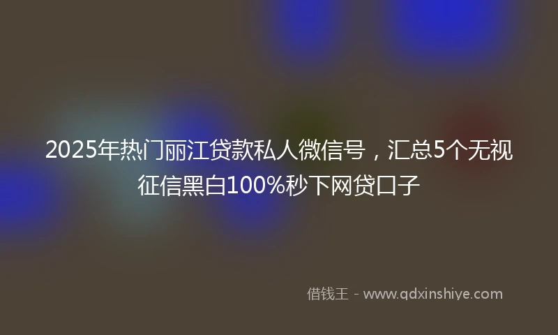 2025年热门丽江贷款私人微信号，汇总5个无视征信黑白100%秒下网贷口子