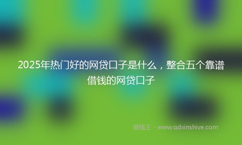 2025年热门好的网贷口子是什么，整合五个靠谱借钱的网贷口子