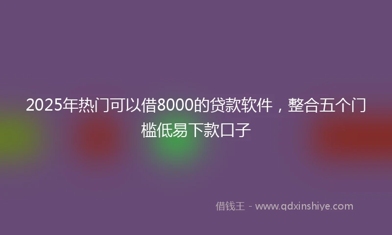 2025年热门可以借8000的贷款软件，整合五个门槛低易下款口子