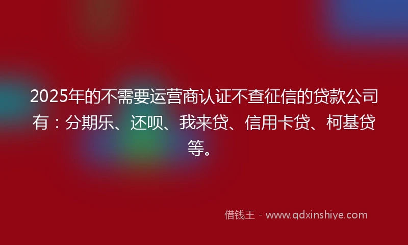 2025年的不需要运营商认证不查征信的贷款公司有：分期乐、还呗、我来贷、信用卡贷、柯基贷等。