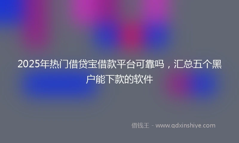 2025年热门借贷宝借款平台可靠吗，汇总五个黑户能下款的软件