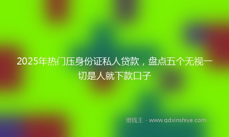 2025年热门压身份证私人贷款，盘点五个无视一切是人就下款口子