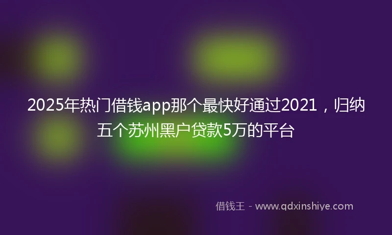 2025年热门借钱app那个最快好通过2021，归纳五个苏州黑户贷款5万的平台