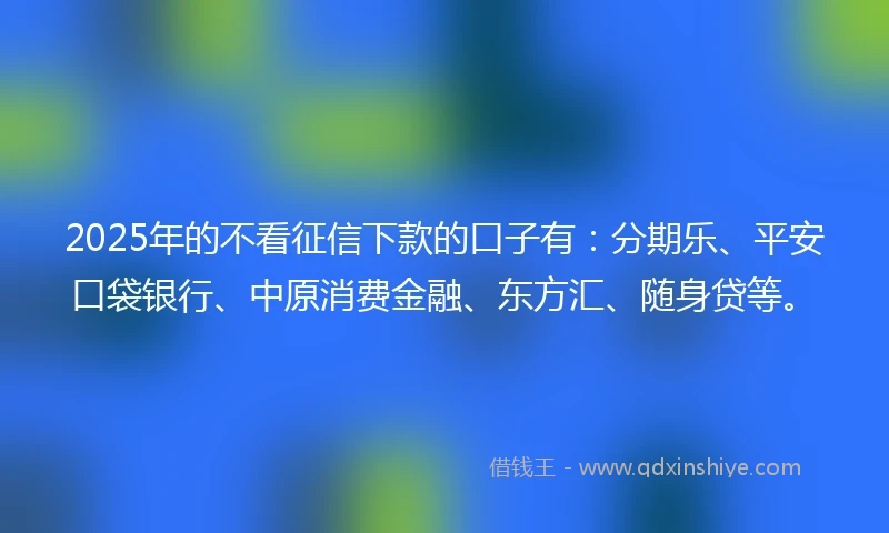 2025年的不看征信下款的口子有：分期乐、平安口袋银行、中原消费金融、东方汇、随身贷等。