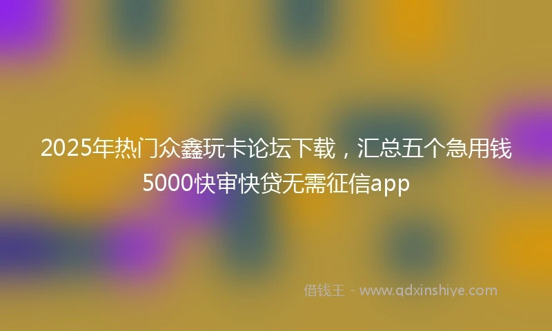 2025年热门众鑫玩卡论坛下载，汇总五个急用钱5000快审快贷无需征信app