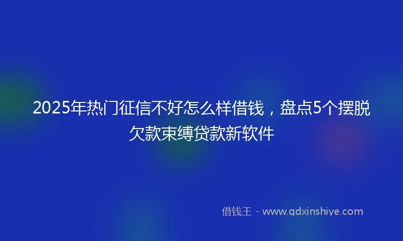 2025年热门征信不好怎么样借钱，盘点5个摆脱欠款束缚贷款新软件