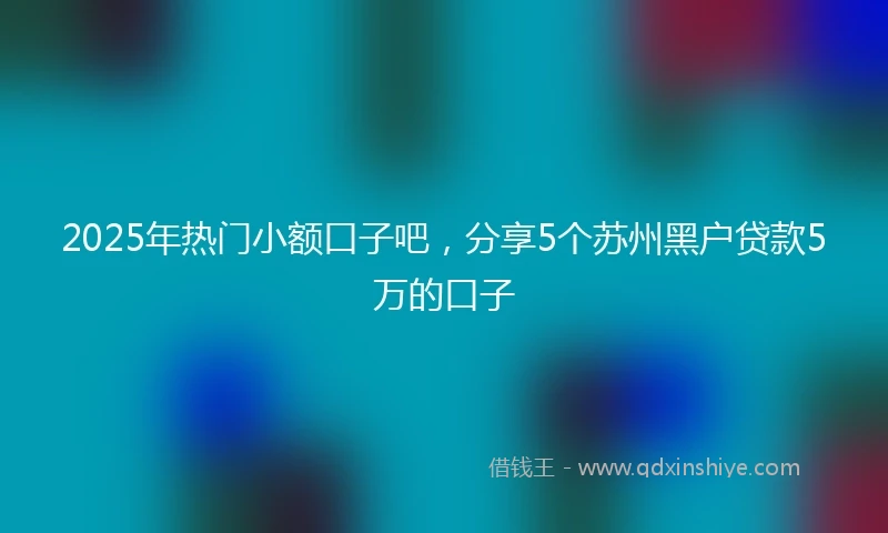 2025年热门小额口子吧，分享5个苏州黑户贷款5万的口子