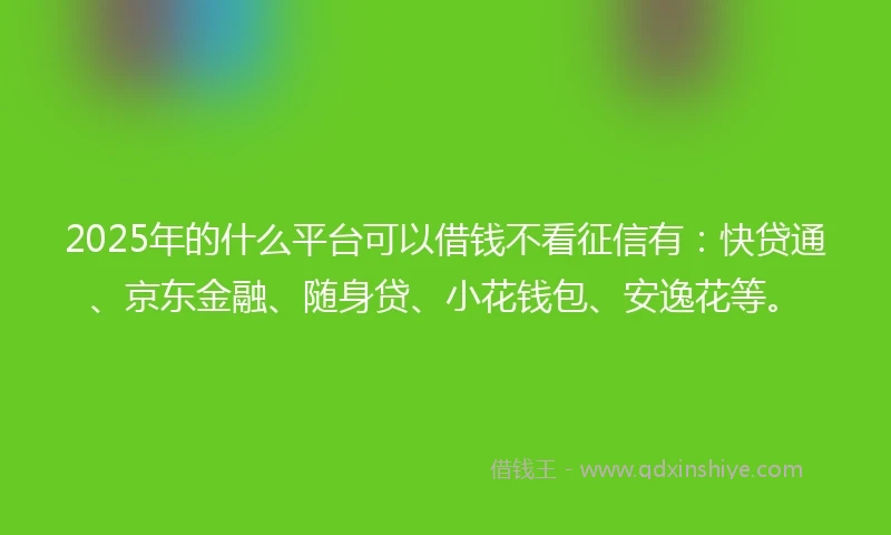 2025年的什么平台可以借钱不看征信有：快贷通、京东金融、随身贷、小花钱包、安逸花等。