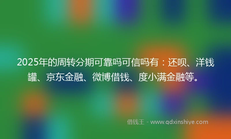 2025年的周转分期可靠吗可信吗有：还呗、洋钱罐、京东金融、微博借钱、度小满金融等。