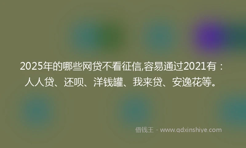 2025年的哪些网贷不看征信,容易通过2021有：人人贷、还呗、洋钱罐、我来贷、安逸花等。