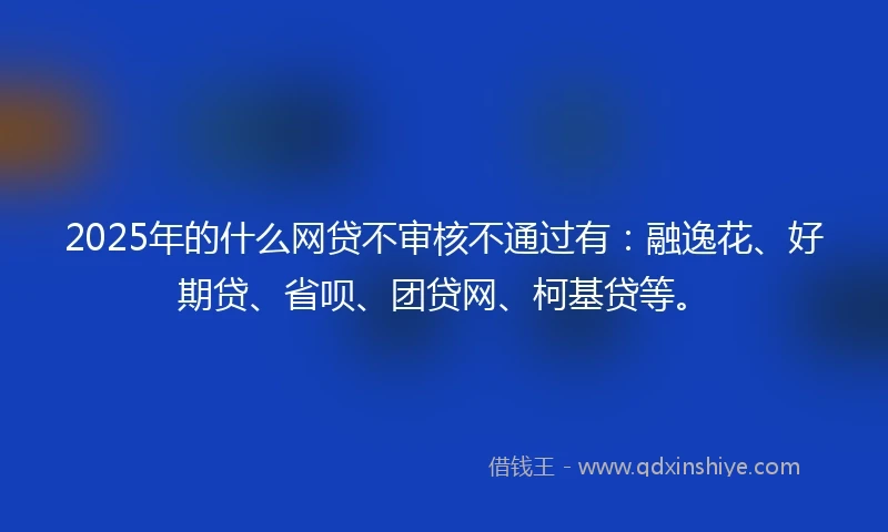 2025年的什么网贷不审核不通过有：融逸花、好期贷、省呗、团贷网、柯基贷等。