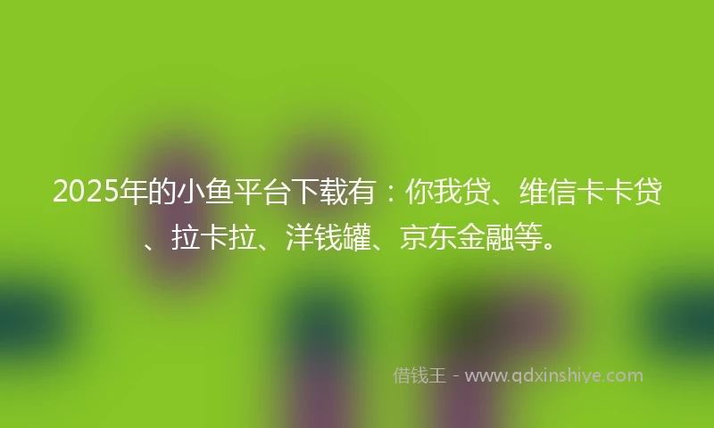 2025年的小鱼平台下载有：你我贷、维信卡卡贷、拉卡拉、洋钱罐、京东金融等。