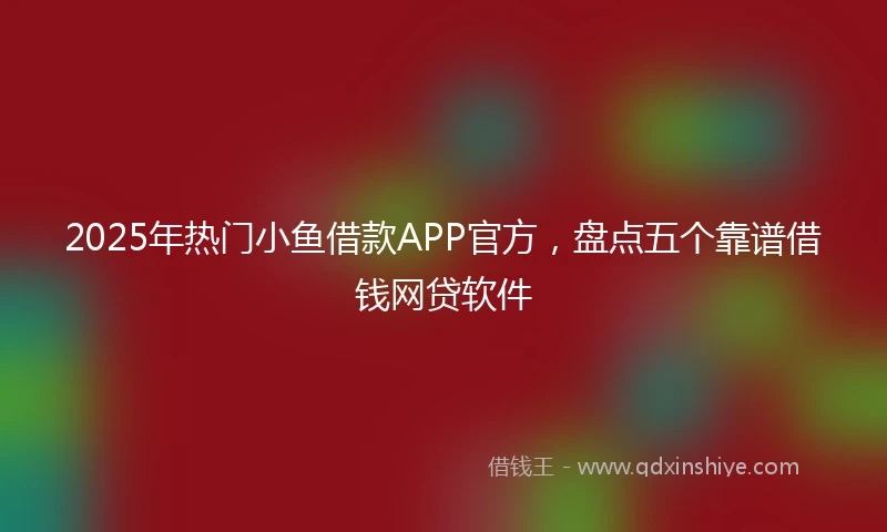 2025年热门小鱼借款APP官方，盘点五个靠谱借钱网贷软件