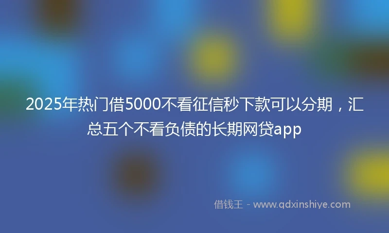 2025年热门借5000不看征信秒下款可以分期，汇总五个不看负债的长期网贷app