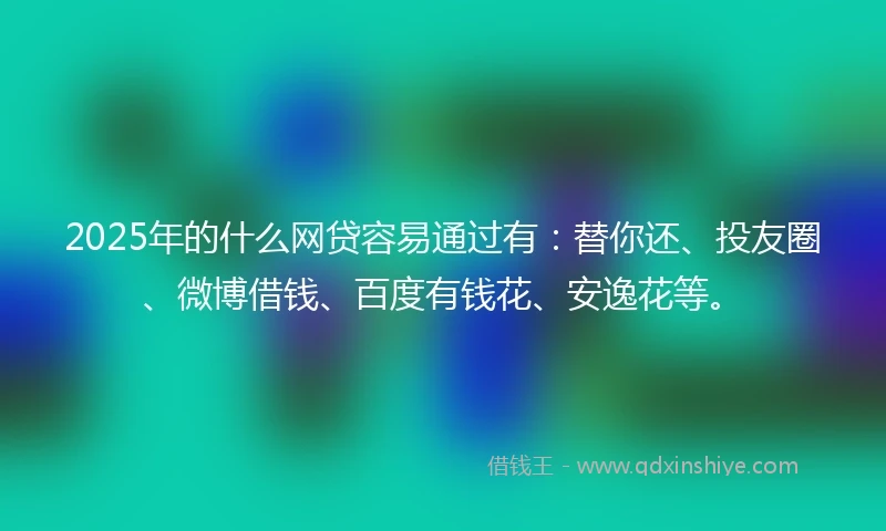 2025年的什么网贷容易通过有：替你还、投友圈、微博借钱、百度有钱花、安逸花等。