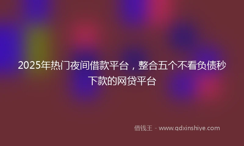 2025年热门夜间借款平台，整合五个不看负债秒下款的网贷平台