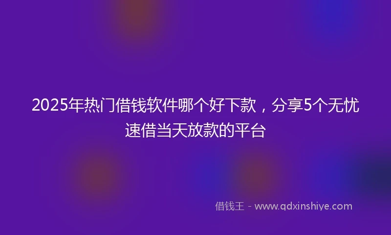 2025年热门借钱软件哪个好下款，分享5个无忧速借当天放款的平台