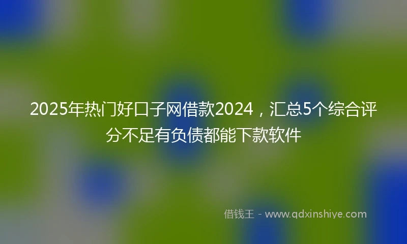 2025年热门好口子网借款2024，汇总5个综合评分不足有负债都能下款软件