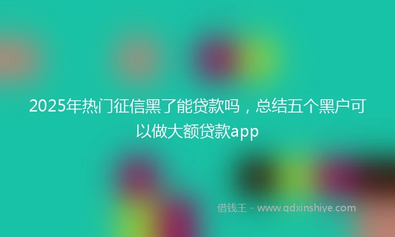 2025年热门征信黑了能贷款吗，总结五个黑户可以做大额贷款app