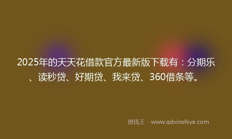 2025年的天天花借款官方最新版下载有：分期乐、读秒贷、好期贷、我来贷、360借条等。