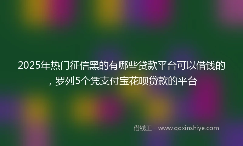 2025年热门征信黑的有哪些贷款平台可以借钱的，罗列5个凭支付宝花呗贷款的平台