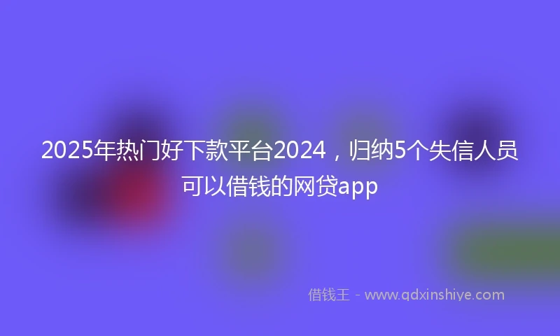 2025年热门好下款平台2024，归纳5个失信人员可以借钱的网贷app