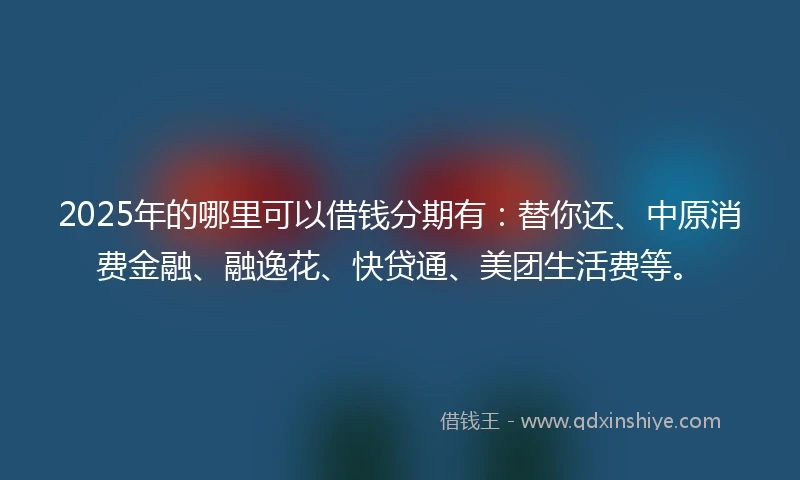 2025年的哪里可以借钱分期有：替你还、中原消费金融、融逸花、快贷通、美团生活费等。