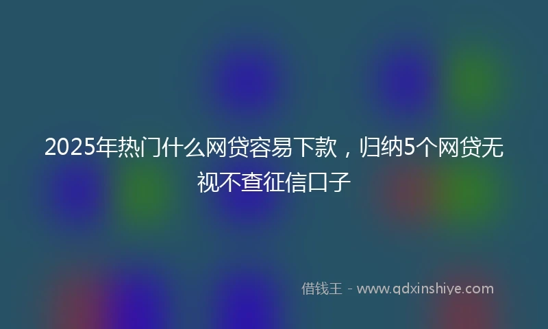 2025年热门什么网贷容易下款，归纳5个网贷无视不查征信口子