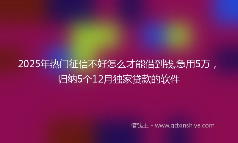 2025年热门征信不好怎么才能借到钱,急用5万，归纳5个12月独家贷款的软件