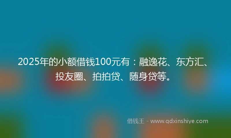 2025年的小额借钱100元有：融逸花、东方汇、投友圈、拍拍贷、随身贷等。