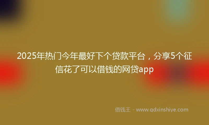 2025年热门今年最好下个贷款平台，分享5个征信花了可以借钱的网贷app