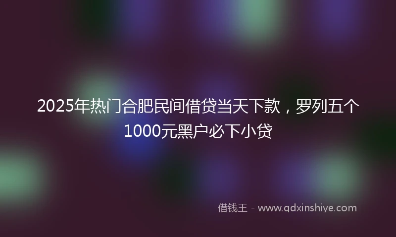 2025年热门合肥民间借贷当天下款，罗列五个1000元黑户必下小贷