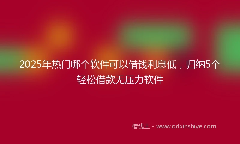 2025年热门哪个软件可以借钱利息低，归纳5个轻松借款无压力软件