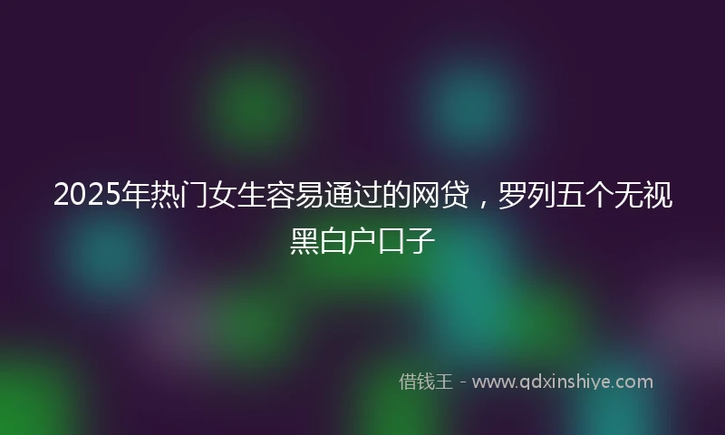 2025年热门女生容易通过的网贷，罗列五个无视黑白户口子