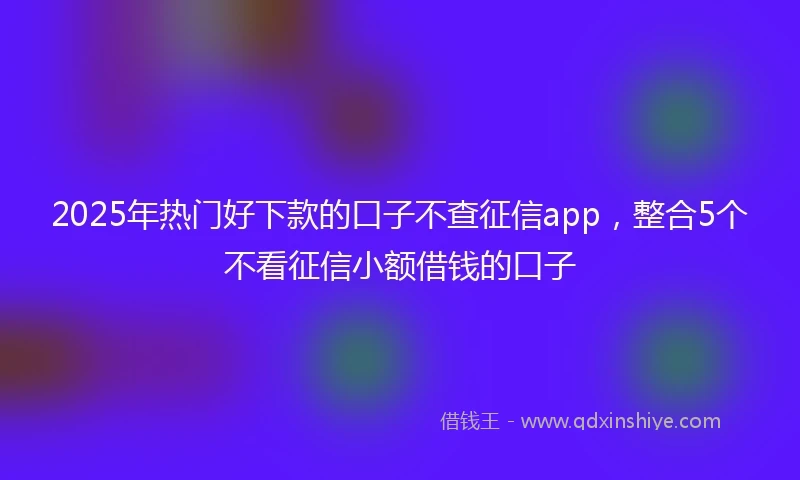 2025年热门好下款的口子不查征信app，整合5个不看征信小额借钱的口子
