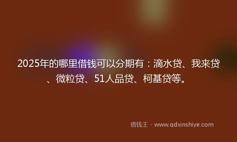 2025年的哪里借钱可以分期有：滴水贷、我来贷、微粒贷、51人品贷、柯基贷等。