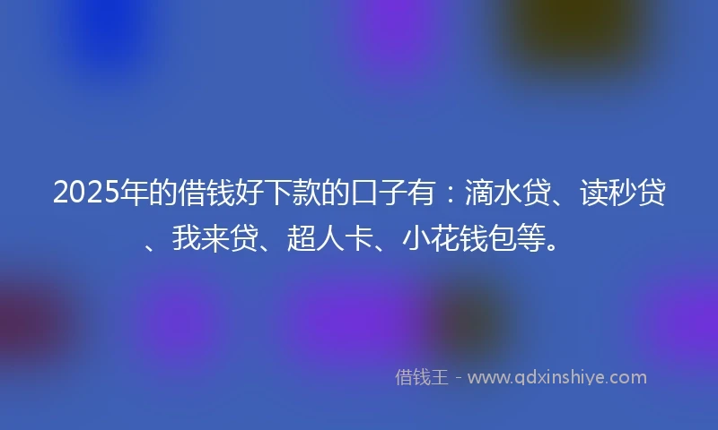2025年的借钱好下款的口子有：滴水贷、读秒贷、我来贷、超人卡、小花钱包等。