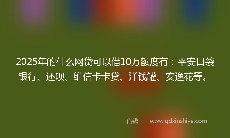 2025年的什么网贷可以借10万额度有：平安口袋银行、还呗、维信卡卡贷、洋钱罐、安逸花等。