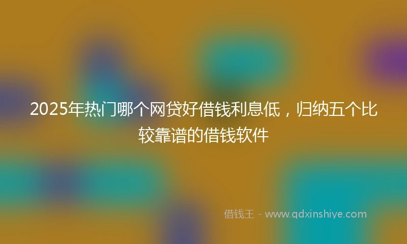 2025年热门哪个网贷好借钱利息低，归纳五个比较靠谱的借钱软件