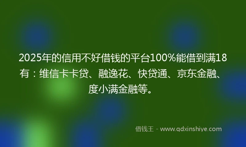 2025年的信用不好借钱的平台100%能借到满18有：维信卡卡贷、融逸花、快贷通、京东金融、度小满金融等。
