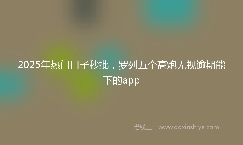 2025年热门口子秒批，罗列五个高炮无视逾期能下的app