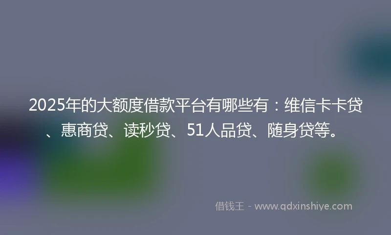 2025年的大额度借款平台有哪些有：维信卡卡贷、惠商贷、读秒贷、51人品贷、随身贷等。